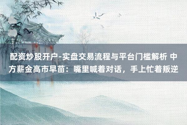 配资炒股开户-实盘交易流程与平台门槛解析 中方薪金高市早苗：嘴里喊着对话，手上忙着叛逆