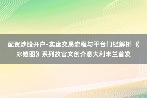 配资炒股开户-实盘交易流程与平台门槛解析 《冰嬉图》系列故宫文创介意大利米兰首发