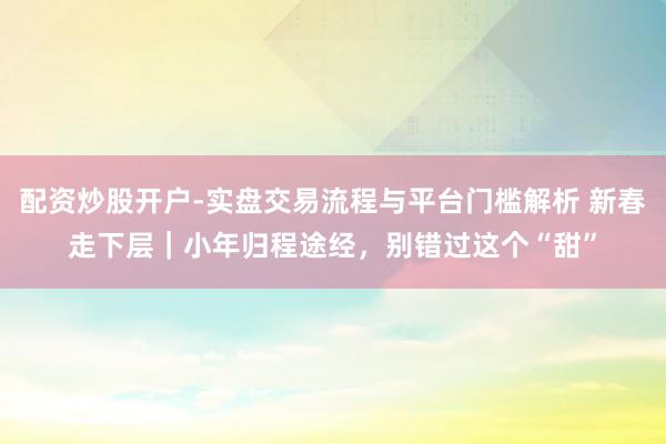 配资炒股开户-实盘交易流程与平台门槛解析 新春走下层｜小年归程途经，别错过这个“甜”