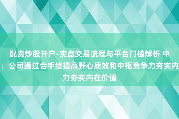 配资炒股开户-实盘交易流程与平台门槛解析 中交瞎想：公司通过合手续提高野心质效和中枢竞争力夯实内在价值
