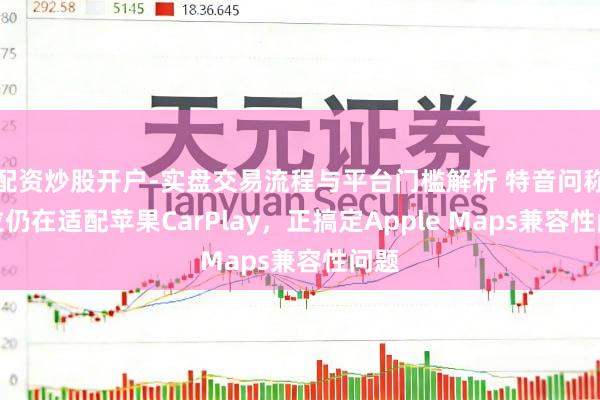 配资炒股开户-实盘交易流程与平台门槛解析 特音问称斯拉仍在适配苹果CarPlay，正搞定Apple Maps兼容性问题