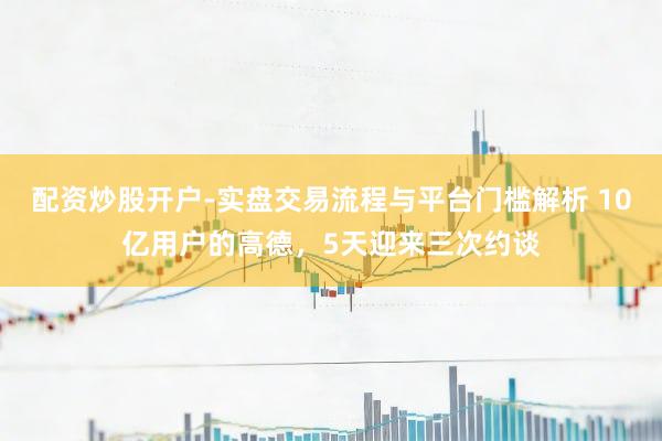 配资炒股开户-实盘交易流程与平台门槛解析 10亿用户的高德，5天迎来三次约谈