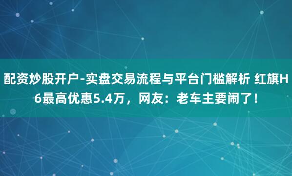 配资炒股开户-实盘交易流程与平台门槛解析 红旗H6最高优惠5.4万，网友：老车主要闹了！