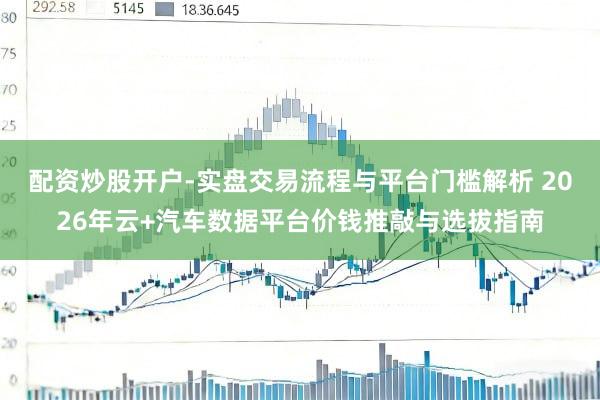 配资炒股开户-实盘交易流程与平台门槛解析 2026年云+汽车数据平台价钱推敲与选拔指南