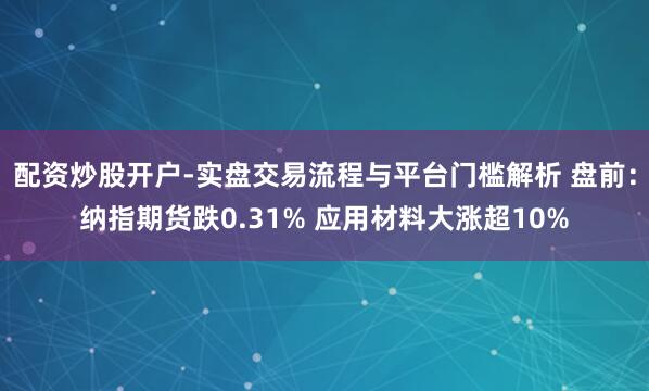 配资炒股开户-实盘交易流程与平台门槛解析 盘前：纳指期货跌0.31% 应用材料大涨超10%