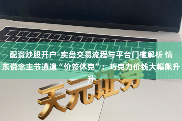 配资炒股开户-实盘交易流程与平台门槛解析 情东说念主节遭逢“价签休克”：巧克力价钱大幅飙升