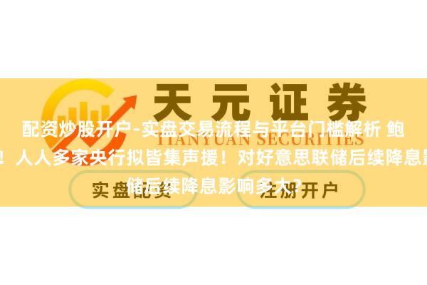 配资炒股开户-实盘交易流程与平台门槛解析 鲍威尔刷屏！人人多家央行拟皆集声援！对好意思联储后续降息影响多大？