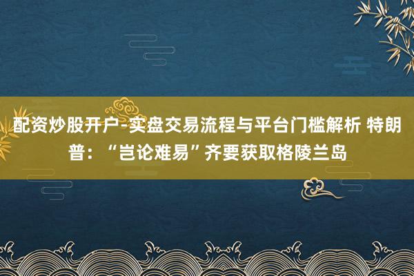 配资炒股开户-实盘交易流程与平台门槛解析 特朗普：“岂论难易”齐要获取格陵兰岛