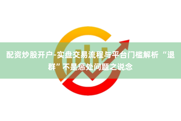配资炒股开户-实盘交易流程与平台门槛解析 “退群”不是惩处问题之说念