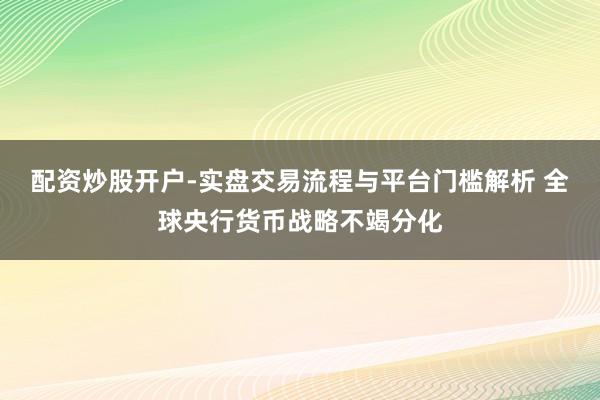 配资炒股开户-实盘交易流程与平台门槛解析 全球央行货币战略不竭分化