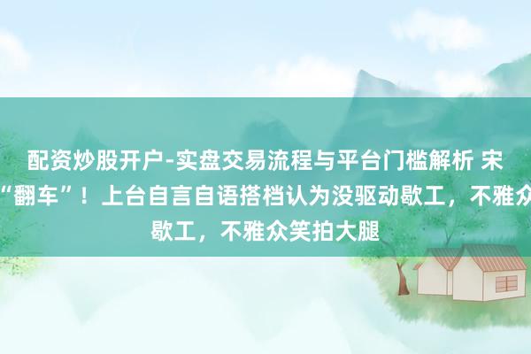 配资炒股开户-实盘交易流程与平台门槛解析 宋小宝小品“翻车”！上台自言自语搭档认为没驱动歇工，不雅众笑拍大腿