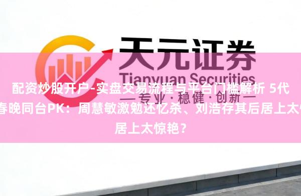 配资炒股开户-实盘交易流程与平台门槛解析 5代玉女春晚同台PK：周慧敏激勉还忆杀、刘浩存其后居上太惊艳？