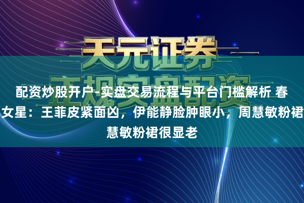 配资炒股开户-实盘交易流程与平台门槛解析 春晚中年女星：王菲皮紧面凶，伊能静脸肿眼小，周慧敏粉裙很显老