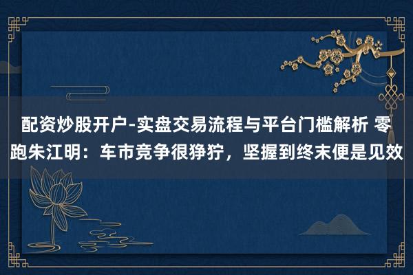 配资炒股开户-实盘交易流程与平台门槛解析 零跑朱江明：车市竞争很狰狞，坚握到终末便是见效