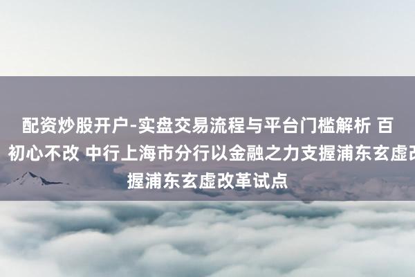 配资炒股开户-实盘交易流程与平台门槛解析 百年风华，初心不改 中行上海市分行以金融之力支握浦东玄虚改革试点