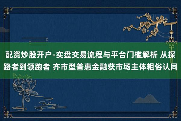 配资炒股开户-实盘交易流程与平台门槛解析 从探路者到领跑者 齐市型普惠金融获市场主体粗俗认同