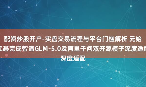 配资炒股开户-实盘交易流程与平台门槛解析 元始元碁完成智谱GLM-5.0及阿里千问双开源模子深度适配