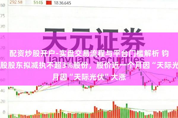 配资炒股开户-实盘交易流程与平台门槛解析 钧达股份控股股东拟减执不超3%股份，股价近一个月因“天际光伏”大涨