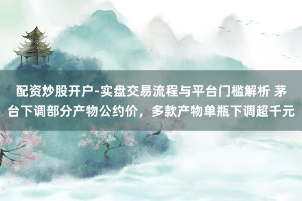 配资炒股开户-实盘交易流程与平台门槛解析 茅台下调部分产物公约价，多款产物单瓶下调超千元