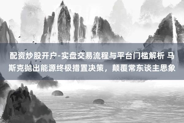 配资炒股开户-实盘交易流程与平台门槛解析 马斯克抛出能源终极措置决策，颠覆常东谈主思象