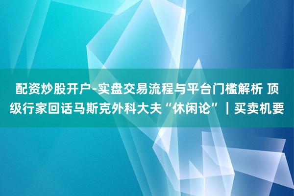配资炒股开户-实盘交易流程与平台门槛解析 顶级行家回话马斯克外科大夫“休闲论”|买卖机要