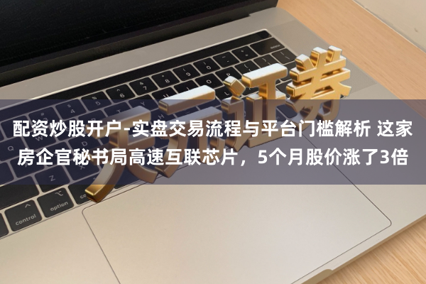 配资炒股开户-实盘交易流程与平台门槛解析 这家房企官秘书局高速互联芯片,5个月股价涨了3倍