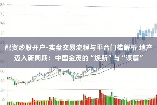 配资炒股开户-实盘交易流程与平台门槛解析 地产迈入新周期：中国金茂的“焕新”与“谋篇”