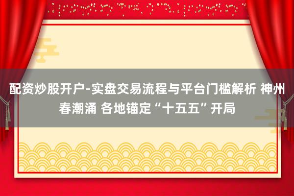 配资炒股开户-实盘交易流程与平台门槛解析 神州春潮涌 各地锚定“十五五”开局