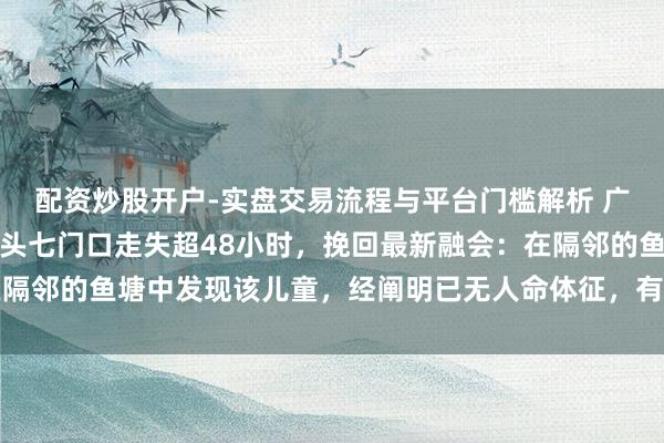 配资炒股开户-实盘交易流程与平台门槛解析 广东英德一岁多男童大年头七门口走失超48小时，挽回最新融会：在隔邻的鱼塘中发现该儿童，经阐明已无人命体征，有关职责正在进行中