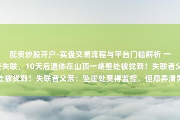 配资炒股开户-实盘交易流程与平台门槛解析 一家四口爬山，配头半夜失联，10天后遗体在山顶一峭壁处被找到！失联者父亲：坠崖处莫得监控，但愿弄清男儿死因