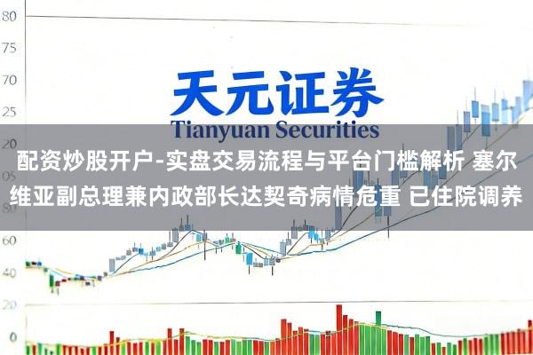 配资炒股开户-实盘交易流程与平台门槛解析 塞尔维亚副总理兼内政部长达契奇病情危重 已住院调养