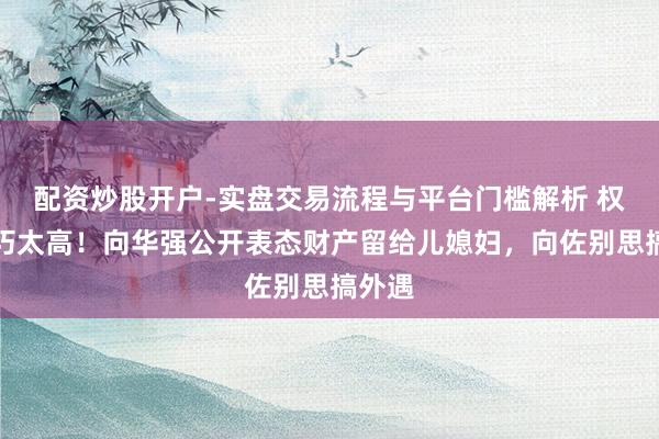 配资炒股开户-实盘交易流程与平台门槛解析 权门技巧太高！向华强公开表态财产留给儿媳妇，向佐别思搞外遇