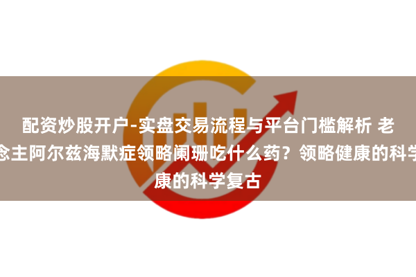 配资炒股开户-实盘交易流程与平台门槛解析 老东说念主阿尔兹海默症领略阑珊吃什么药？领略健康的科学复古