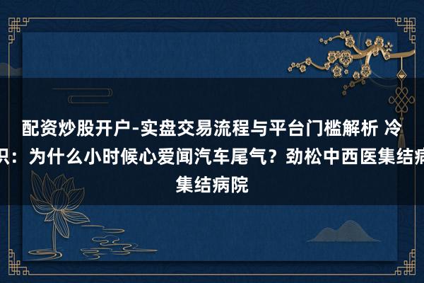 配资炒股开户-实盘交易流程与平台门槛解析 冷常识：为什么小时候心爱闻汽车尾气？劲松中西医集结病院