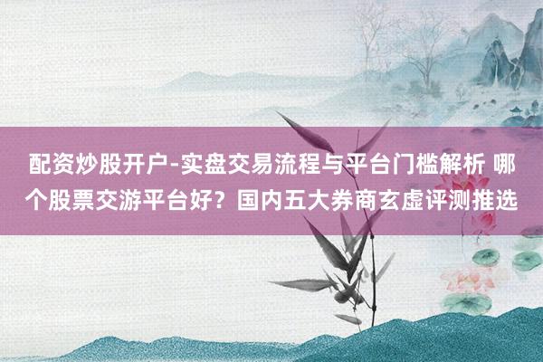配资炒股开户-实盘交易流程与平台门槛解析 哪个股票交游平台好？国内五大券商玄虚评测推选