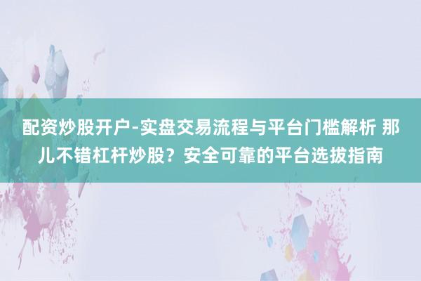配资炒股开户-实盘交易流程与平台门槛解析 那儿不错杠杆炒股？安全可靠的平台选拔指南