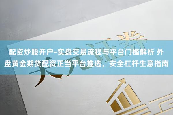 配资炒股开户-实盘交易流程与平台门槛解析 外盘黄金期货配资正当平台推选，安全杠杆生意指南