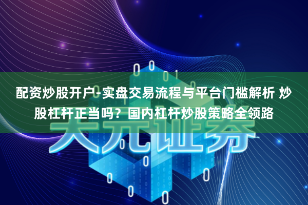 配资炒股开户-实盘交易流程与平台门槛解析 炒股杠杆正当吗？国内杠杆炒股策略全领路