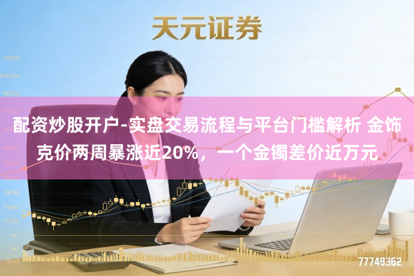 配资炒股开户-实盘交易流程与平台门槛解析 金饰克价两周暴涨近20%,一个金镯差价近万元