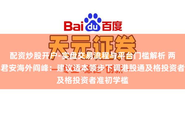 配资炒股开户-实盘交易流程与平台门槛解析 两会｜国泰君安海外阎峰：建议适本领步下调港股通及格投资者准初学槛