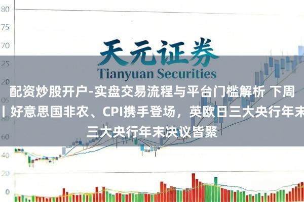 配资炒股开户-实盘交易流程与平台门槛解析 下周外盘看点丨好意思国非农、CPI携手登场，英欧日三大央行年末决议皆聚