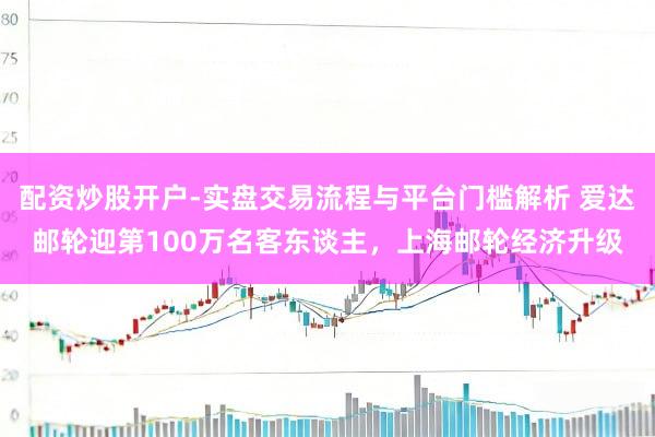 配资炒股开户-实盘交易流程与平台门槛解析 爱达邮轮迎第100万名客东谈主，上海邮轮经济升级
