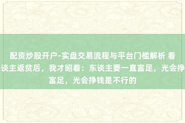 配资炒股开户-实盘交易流程与平台门槛解析 看到几位熟东谈主返贫后,我才昭着:东谈主要一直富足,光会挣钱是不行的