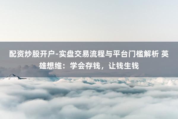 配资炒股开户-实盘交易流程与平台门槛解析 英雄想维:学会存钱,让钱生钱
