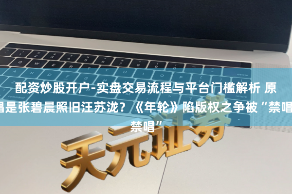 配资炒股开户-实盘交易流程与平台门槛解析 原唱是张碧晨照旧汪苏泷？《年轮》陷版权之争被“禁唱”