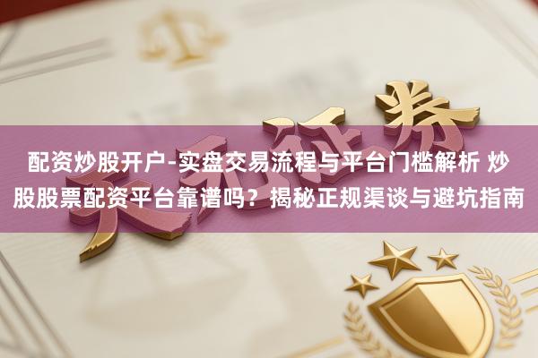 配资炒股开户-实盘交易流程与平台门槛解析 炒股股票配资平台靠谱吗？揭秘正规渠谈与避坑指南
