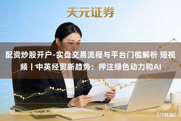 配资炒股开户-实盘交易流程与平台门槛解析 短视频丨中英经贸新趋势：押注绿色动力和AI