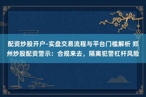 配资炒股开户-实盘交易流程与平台门槛解析 郑州炒股配资警示：合规来去，隔离犯警杠杆风险