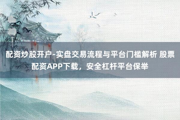 配资炒股开户-实盘交易流程与平台门槛解析 股票配资APP下载，安全杠杆平台保举