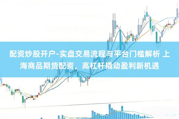 配资炒股开户-实盘交易流程与平台门槛解析 上海商品期货配资，高杠杆撬动盈利新机遇
